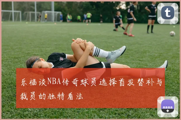 乐福谈NBA传奇球员选择首发替补与裁员的独特看法