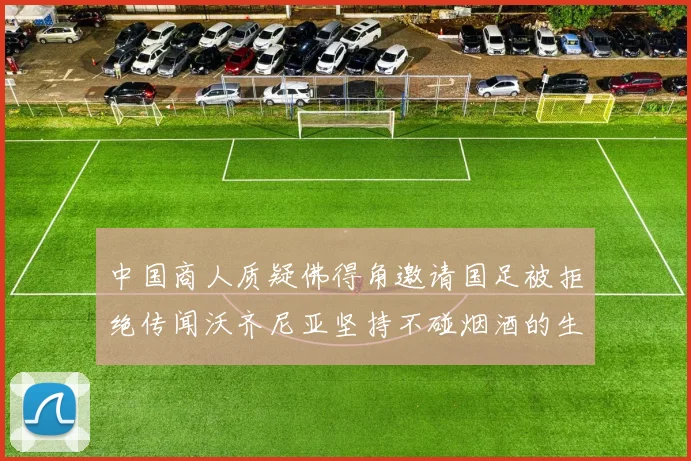 中国商人质疑佛得角邀请国足被拒绝传闻沃齐尼亚坚持不碰烟酒的生活方式