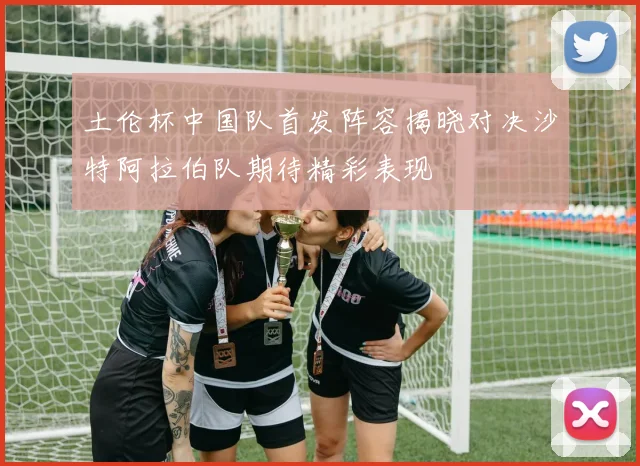 土伦杯中国队首发阵容揭晓对决沙特阿拉伯队期待精彩表现