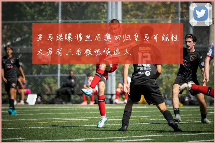 罗马诺曝穆里尼奥回归皇马可能性大另有三名教练候选人