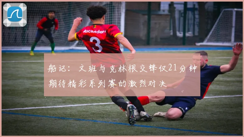 船记：文班与克林根交锋仅21分钟期待精彩系列赛的激烈对决