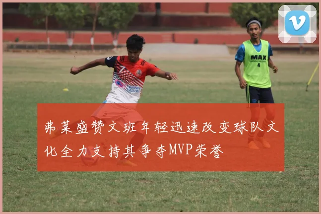 弗莱盛赞文班年轻迅速改变球队文化全力支持其争夺MVP荣誉