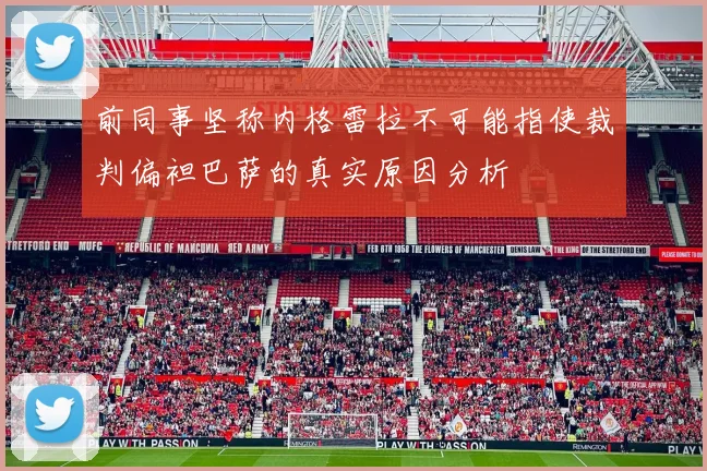 前同事坚称内格雷拉不可能指使裁判偏袒巴萨的真实原因分析