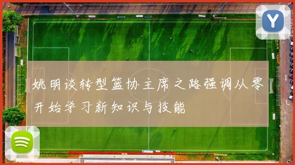 姚明谈转型篮协主席之路强调从零开始学习新知识与技能