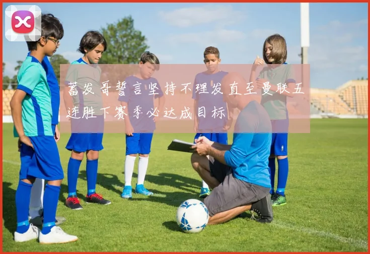 蓄发哥誓言坚持不理发直至曼联五连胜下赛季必达成目标