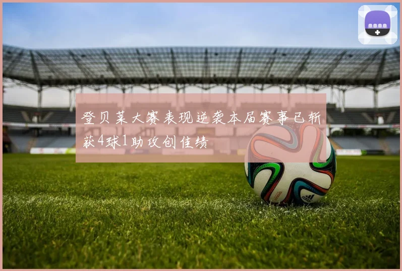 登贝莱大赛表现逆袭本届赛事已斩获4球1助攻创佳绩