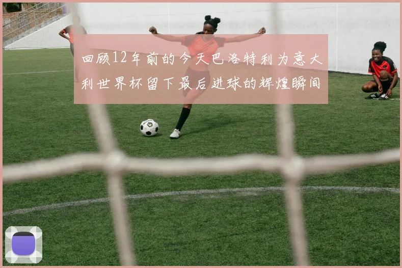 回顾12年前的今天巴洛特利为意大利世界杯留下最后进球的辉煌瞬间
