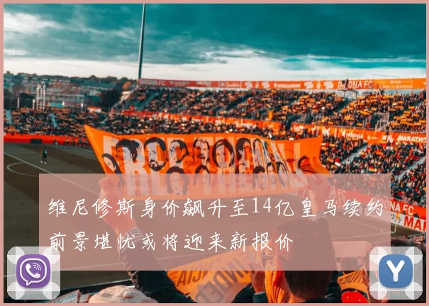 维尼修斯身价飙升至14亿皇马续约前景堪忧或将迎来新报价