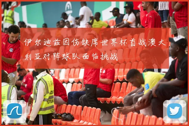 伊尔迪兹因伤缺席世界杯首战澳大利亚对阵球队面临挑战