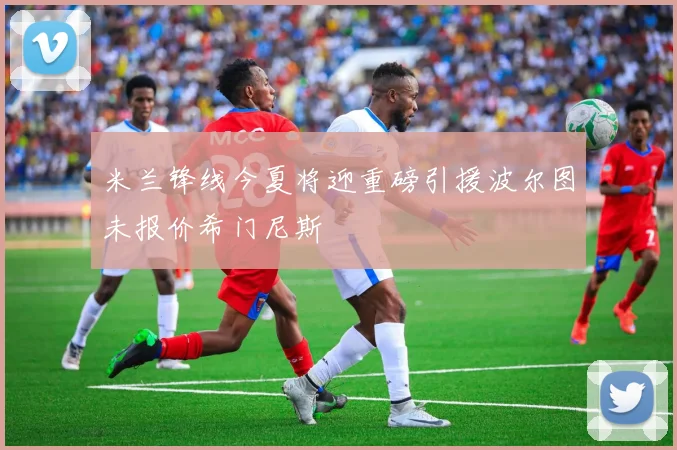 米兰锋线今夏将迎重磅引援波尔图未报价希门尼斯