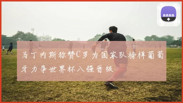 马丁内斯称赞C罗为国家队榜样葡萄牙力争世界杯八强晋级