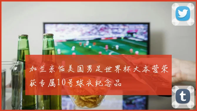 加兰亲临美国男足世界杯大本营荣获专属10号球衣纪念品