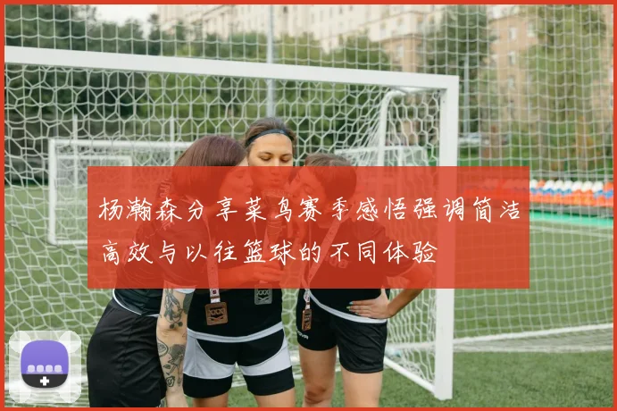 杨瀚森分享菜鸟赛季感悟强调简洁高效与以往篮球的不同体验