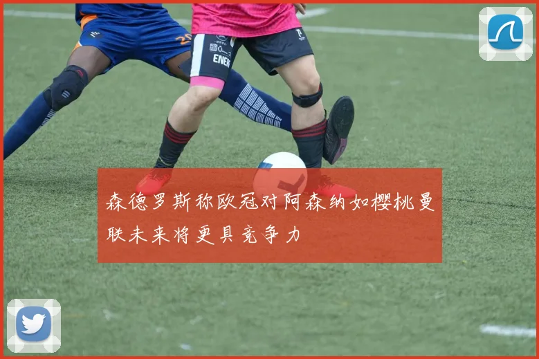 森德罗斯称欧冠对阿森纳如樱桃曼联未来将更具竞争力