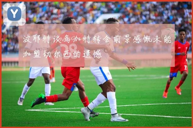 波耶特谈乌加特转会前景感慨未能加盟切尔西的遗憾
