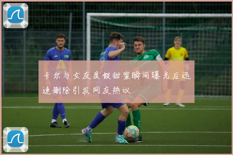卡尔与女友度假甜蜜瞬间曝光后迅速删除引发网友热议