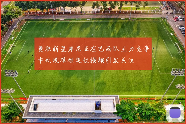曼联新星库尼亚在巴西队主力竞争中处境艰难定位模糊引发关注