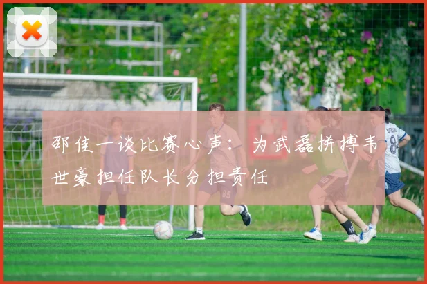 邵佳一谈比赛心声：为武磊拼搏韦世豪担任队长分担责任