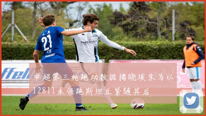 中超第三轮跑动数据揭晓埃朱马以12811米领跑斯坦丘紧随其后