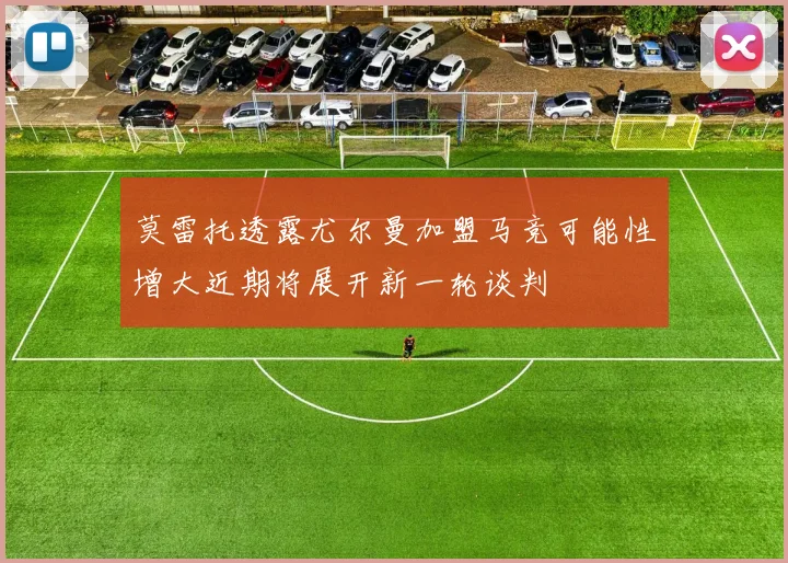 莫雷托透露尤尔曼加盟马竞可能性增大近期将展开新一轮谈判