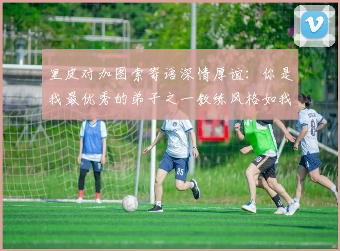 里皮对加图索寄语深情厚谊：你是我最优秀的弟子之一教练风格如我般出色