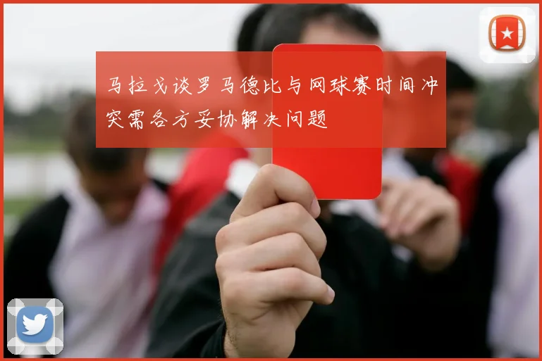马拉戈谈罗马德比与网球赛时间冲突需各方妥协解决问题