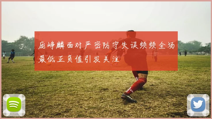 庞峥麟面对严密防守失误频频全场最低正负值引发关注