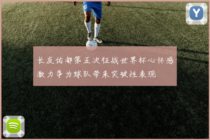 长友佑都第五次征战世界杯心怀感激力争为球队带来突破性表现