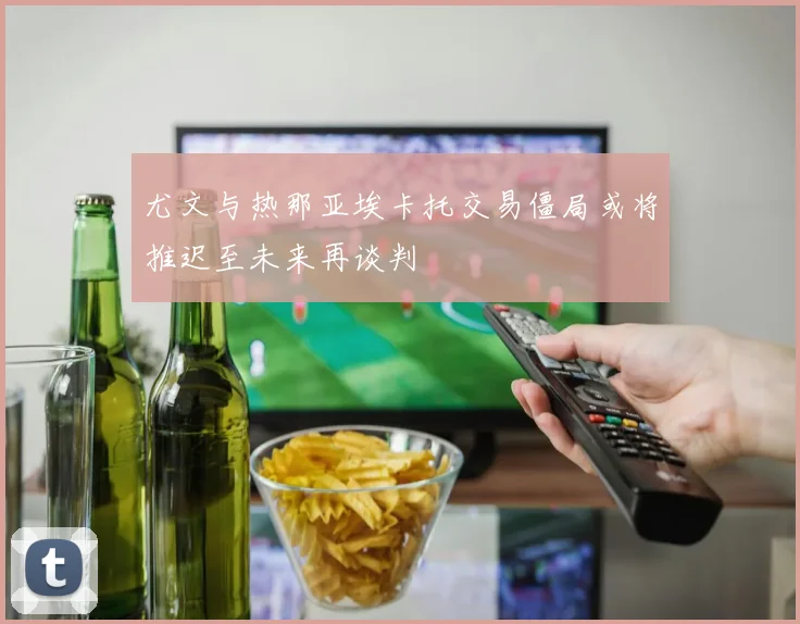 尤文与热那亚埃卡托交易僵局或将推迟至未来再谈判