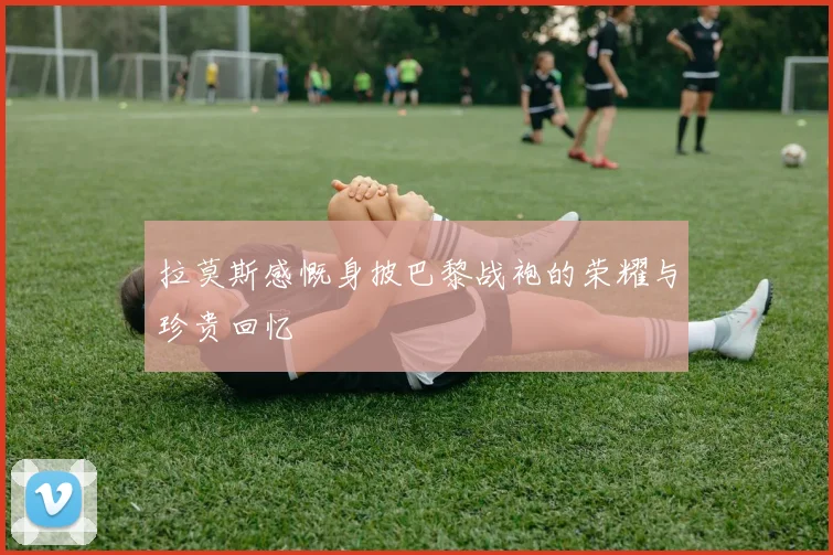 拉莫斯感慨身披巴黎战袍的荣耀与珍贵回忆