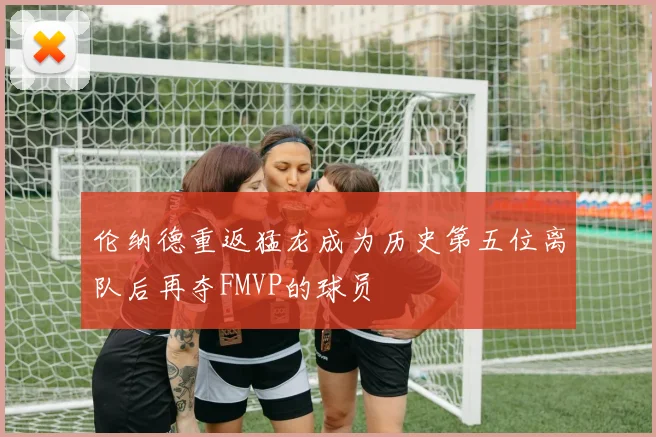 伦纳德重返猛龙成为历史第五位离队后再夺FMVP的球员